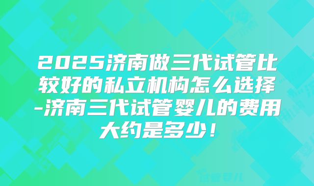 2025济南做三代试管比较好的私立机构怎么选择-济南三代试管婴儿的费用大约是多少！