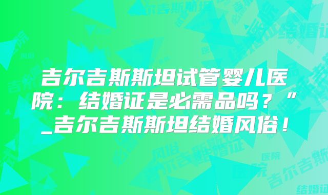 吉尔吉斯斯坦试管婴儿医院：结婚证是必需品吗？”_吉尔吉斯斯坦结婚风俗！