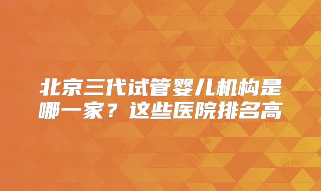 北京三代试管婴儿机构是哪一家？这些医院排名高