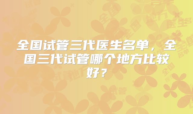 全国试管三代医生名单，全国三代试管哪个地方比较好？