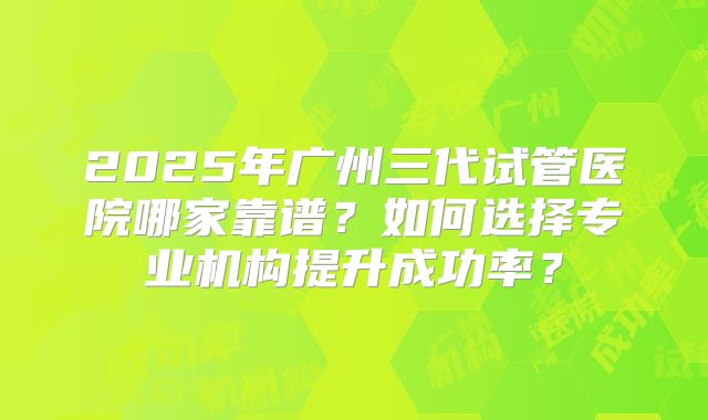 2025年广州三代试管医院哪家靠谱？如何选择专业机构提升成功率？