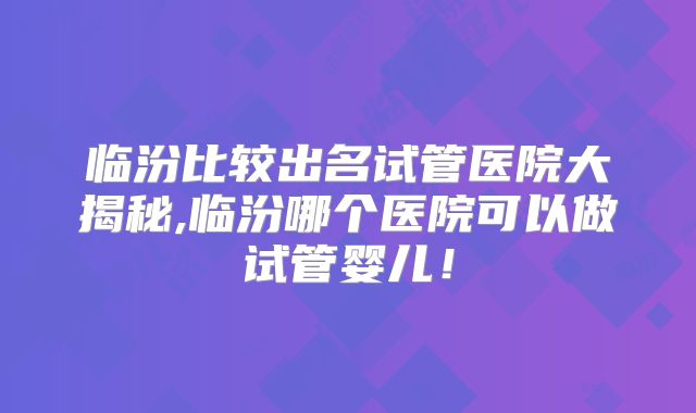 临汾比较出名试管医院大揭秘,临汾哪个医院可以做试管婴儿！