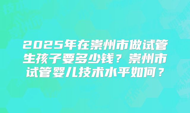 2025年在崇州市做试管生孩子要多少钱？崇州市试管婴儿技术水平如何？