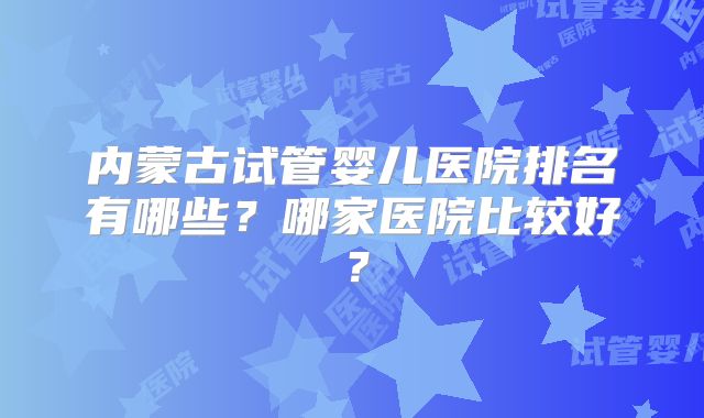 内蒙古试管婴儿医院排名有哪些？哪家医院比较好？