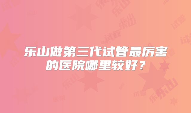 乐山做第三代试管最厉害的医院哪里较好？