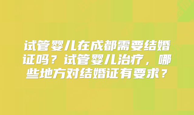 试管婴儿在成都需要结婚证吗？试管婴儿治疗，哪些地方对结婚证有要求？
