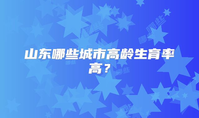 山东哪些城市高龄生育率高？