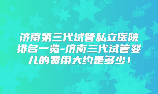 济南第三代试管私立医院排名一览-济南三代试管婴儿的费用大约是多少！