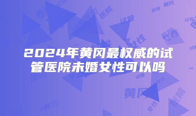 2024年黄冈最权威的试管医院未婚女性可以吗