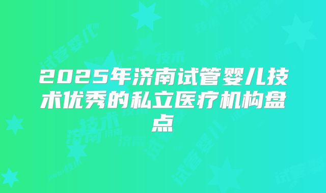 2025年济南试管婴儿技术优秀的私立医疗机构盘点