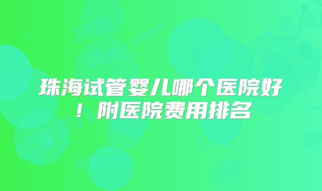 珠海试管婴儿哪个医院好！附医院费用排名