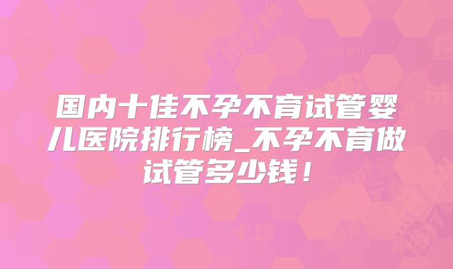 国内十佳不孕不育试管婴儿医院排行榜_不孕不育做试管多少钱！