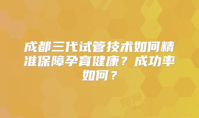 成都三代试管技术如何精准保障孕育健康？成功率如何？