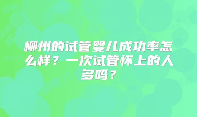 柳州的试管婴儿成功率怎么样？一次试管怀上的人多吗？