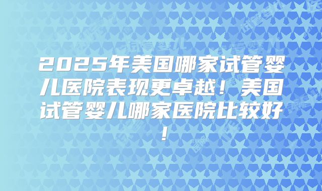 2025年美国哪家试管婴儿医院表现更卓越！美国试管婴儿哪家医院比较好！
