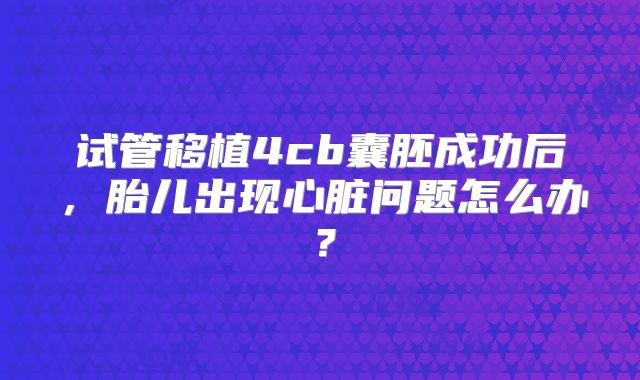 试管移植4cb囊胚成功后，胎儿出现心脏问题怎么办？
