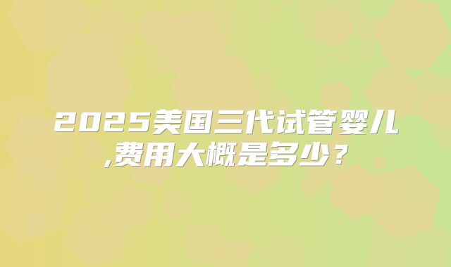 2025美国三代试管婴儿,费用大概是多少?