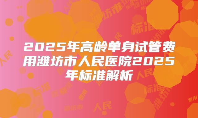 2025年高龄单身试管费用潍坊市人民医院2025年标准解析