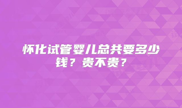 怀化试管婴儿总共要多少钱？贵不贵？