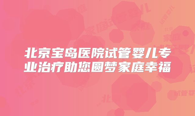 北京宝岛医院试管婴儿专业治疗助您圆梦家庭幸福