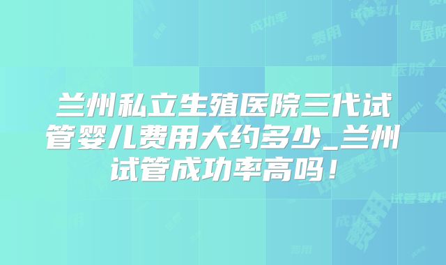 兰州私立生殖医院三代试管婴儿费用大约多少_兰州试管成功率高吗！