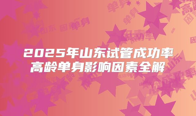 2025年山东试管成功率高龄单身影响因素全解