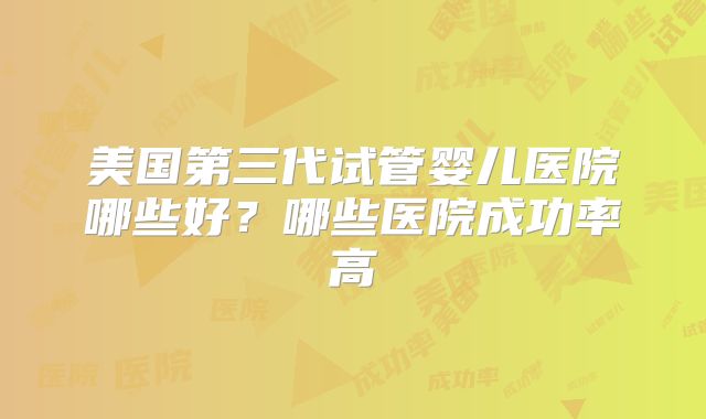美国第三代试管婴儿医院哪些好？哪些医院成功率高