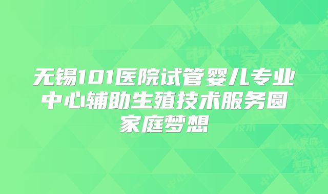 无锡101医院试管婴儿专业中心辅助生殖技术服务圆家庭梦想