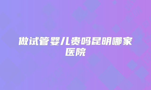 做试管婴儿贵吗昆明哪家医院