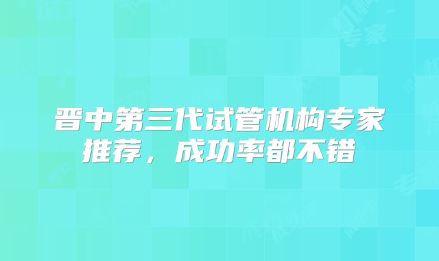 晋中第三代试管机构专家推荐，成功率都不错