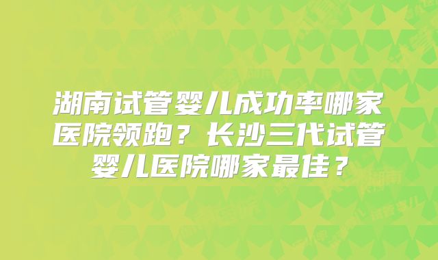 湖南试管婴儿成功率哪家医院领跑？长沙三代试管婴儿医院哪家最佳？