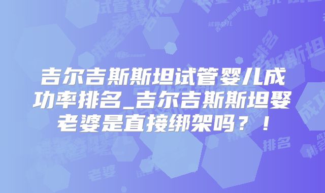 吉尔吉斯斯坦试管婴儿成功率排名_吉尔吉斯斯坦娶老婆是直接绑架吗？！