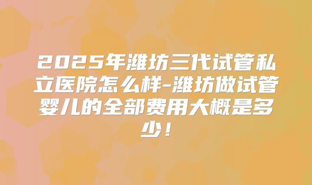 2025年潍坊三代试管私立医院怎么样-潍坊做试管婴儿的全部费用大概是多少！