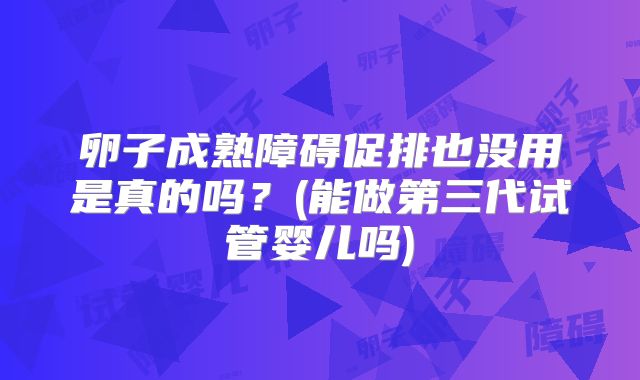 卵子成熟障碍促排也没用是真的吗？(能做第三代试管婴儿吗)