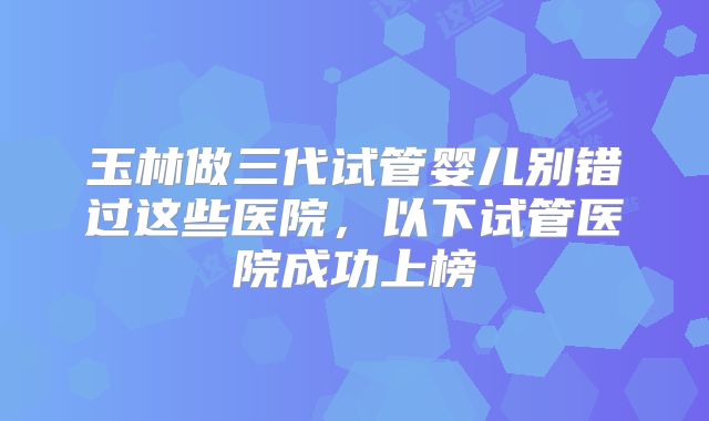 玉林做三代试管婴儿别错过这些医院，以下试管医院成功上榜