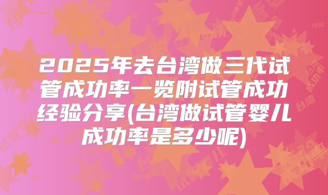 2025年去台湾做三代试管成功率一览附试管成功经验分享(台湾做试管婴儿成功率是多少呢)