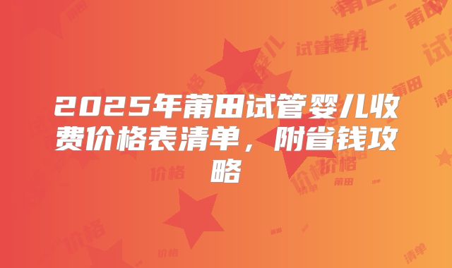 2025年莆田试管婴儿收费价格表清单，附省钱攻略