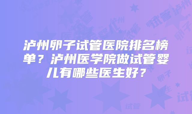 泸州卵子试管医院排名榜单？泸州医学院做试管婴儿有哪些医生好？