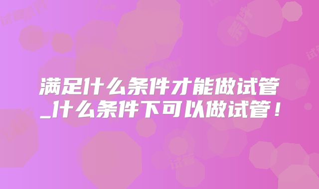 满足什么条件才能做试管_什么条件下可以做试管!