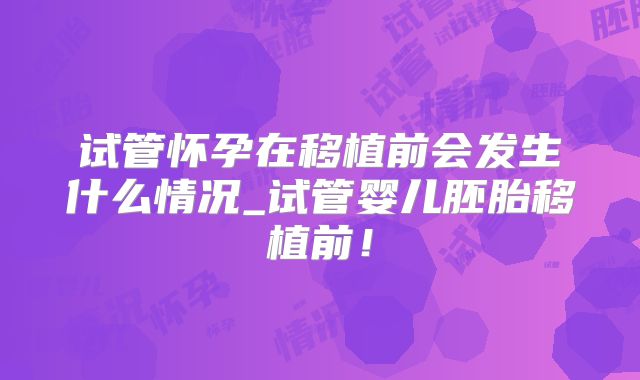 试管怀孕在移植前会发生什么情况_试管婴儿胚胎移植前！