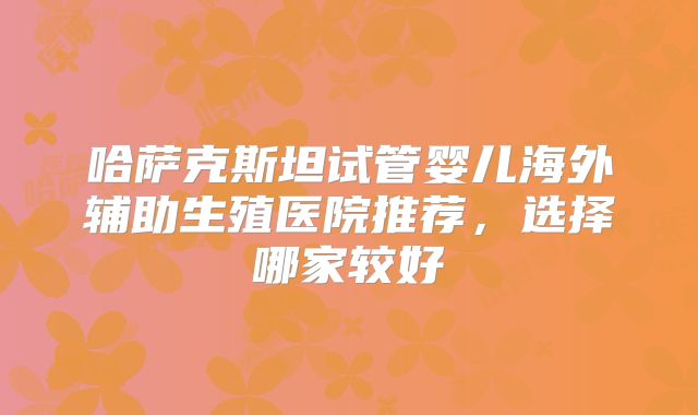 哈萨克斯坦试管婴儿海外辅助生殖医院推荐，选择哪家较好