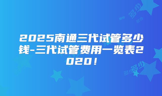 2025南通三代试管多少钱-三代试管费用一览表2020！