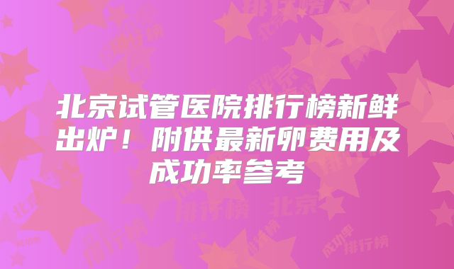 北京试管医院排行榜新鲜出炉！附供最新卵费用及成功率参考