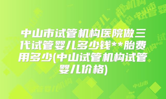 中山市试管机构医院做三代试管婴儿多少钱**胎费用多少(中山试管机构试管婴儿价格)
