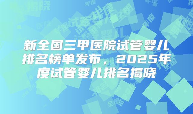 新全国三甲医院试管婴儿排名榜单发布，2025年度试管婴儿排名揭晓