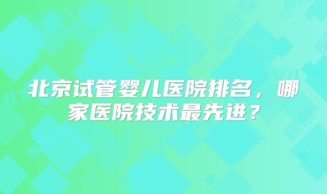 北京试管婴儿医院排名，哪家医院技术最先进？