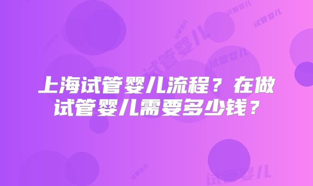 上海试管婴儿流程？在做试管婴儿需要多少钱？