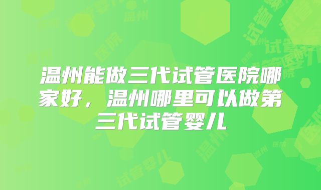 温州能做三代试管医院哪家好，温州哪里可以做第三代试管婴儿