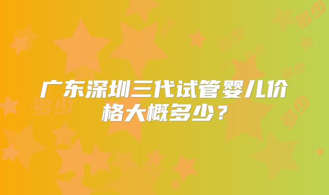 广东深圳三代试管婴儿价格大概多少？