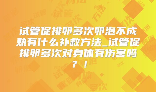 试管促排卵多次卵泡不成熟有什么补救方法_试管促排卵多次对身体有伤害吗？！